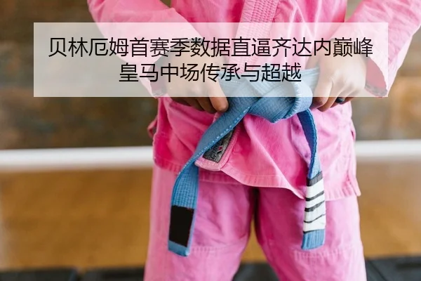 贝林厄姆首赛季数据直逼齐达内巅峰 皇马中场传承与超越